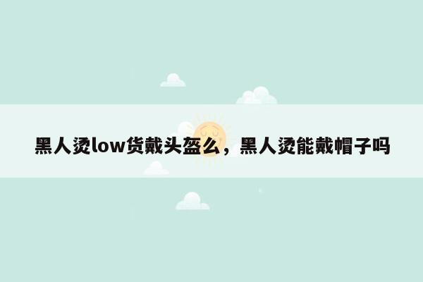 黑人烫low货戴头盔么，黑人烫能戴帽子吗