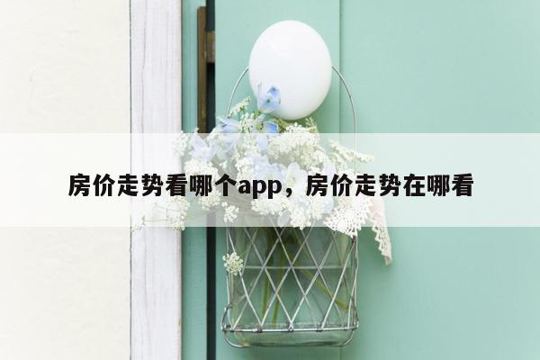 房价走势看哪个app，房价走势在哪看