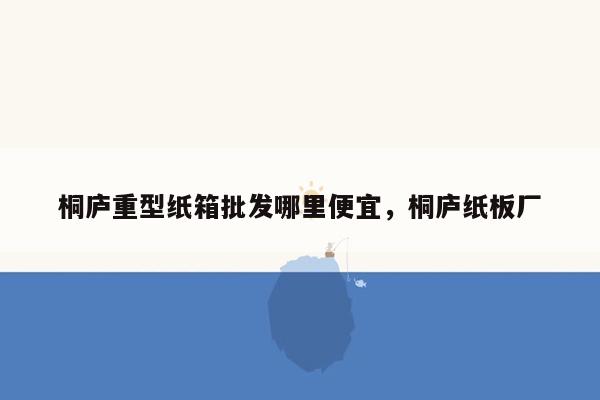 桐庐重型纸箱批发哪里便宜，桐庐纸板厂