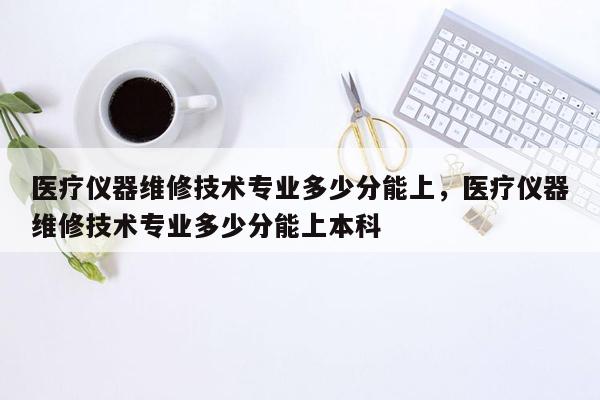 医疗仪器维修技术专业多少分能上，医疗仪器维修技术专业多少分能上本科