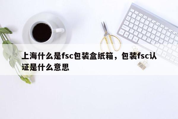 上海什么是fsc包装盒纸箱，包装fsc认证是什么意思