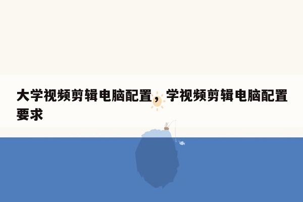 大学视频剪辑电脑配置，学视频剪辑电脑配置要求