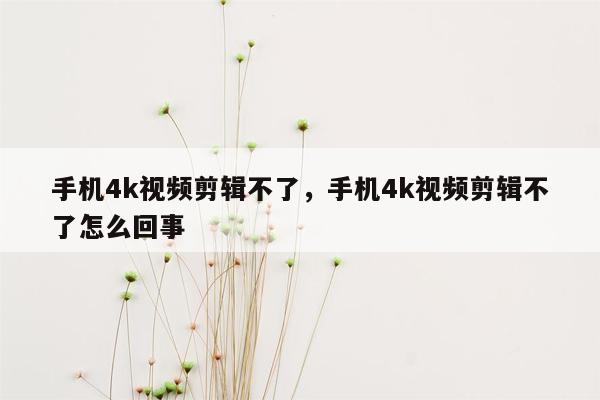 手机4k视频剪辑不了，手机4k视频剪辑不了怎么回事