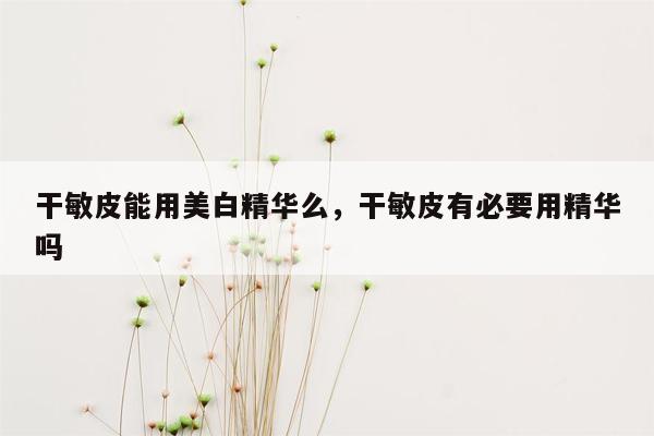 干敏皮能用美白精华么，干敏皮有必要用精华吗