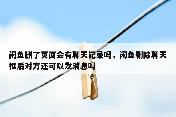 闲鱼删了页面会有聊天记录吗，闲鱼删除聊天框后对方还可以发消息吗