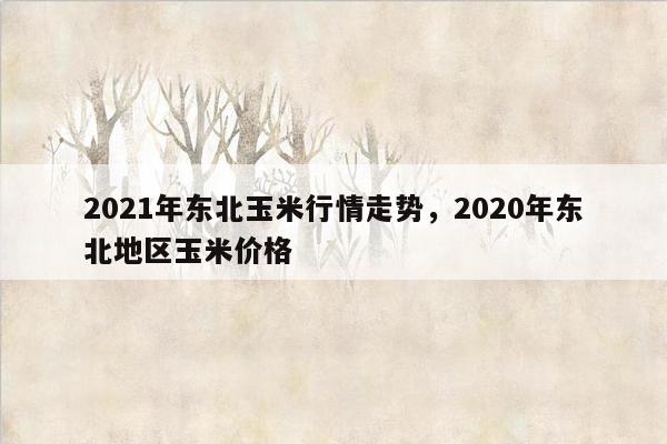 2021年东北玉米行情走势，2020年东北地区玉米价格