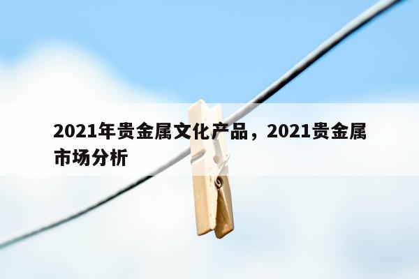 2021年贵金属文化产品，2021贵金属市场分析