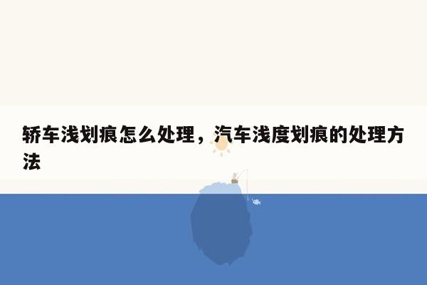 轿车浅划痕怎么处理，汽车浅度划痕的处理方法