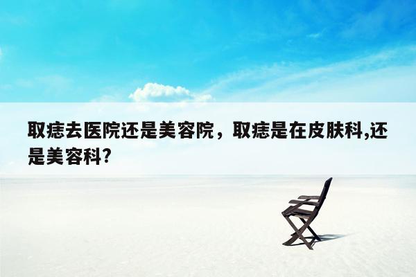 取痣去医院还是美容院，取痣是在皮肤科,还是美容科?