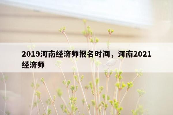 2019河南经济师报名时间，河南2021经济师