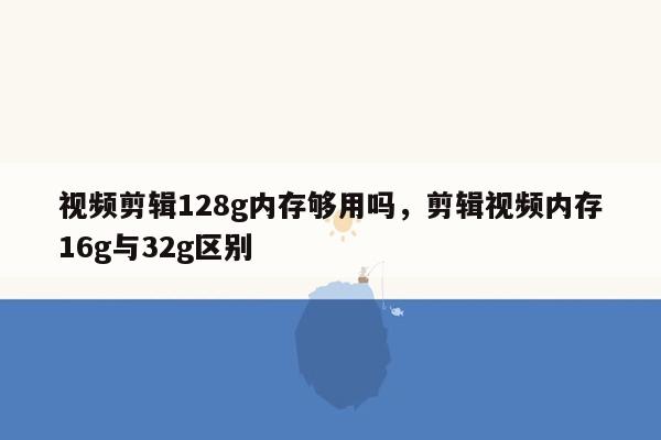 视频剪辑128g内存够用吗，剪辑视频内存16g与32g区别