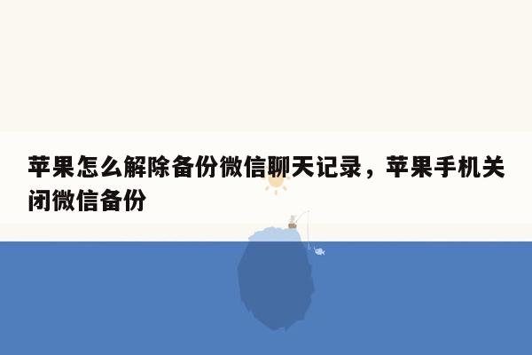 苹果怎么解除备份微信聊天记录，苹果手机关闭微信备份