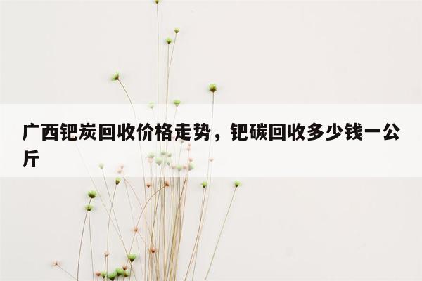 广西钯炭回收价格走势，钯碳回收多少钱一公斤