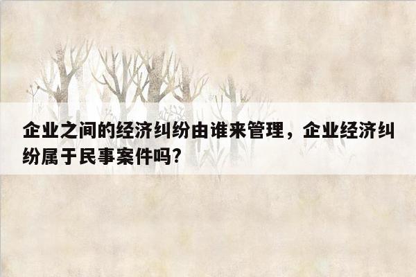 企业之间的经济纠纷由谁来管理，企业经济纠纷属于民事案件吗?