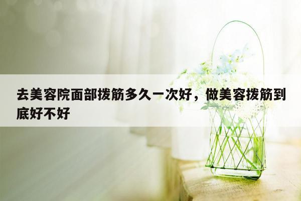 去美容院面部拨筋多久一次好，做美容拨筋到底好不好