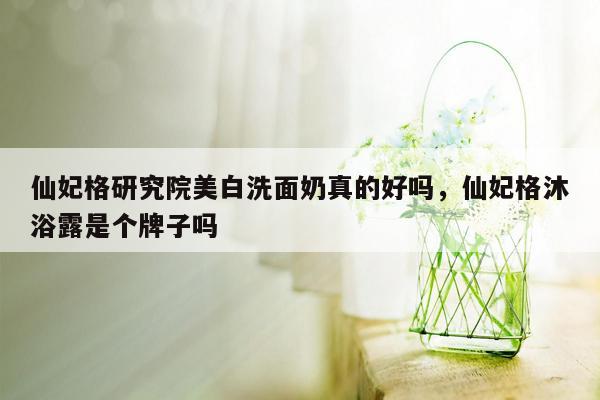 仙妃格研究院美白洗面奶真的好吗，仙妃格沐浴露是个牌子吗