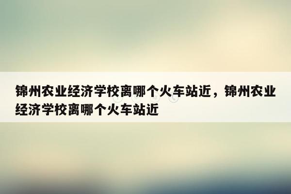 锦州农业经济学校离哪个火车站近，锦州农业经济学校离哪个火车站近