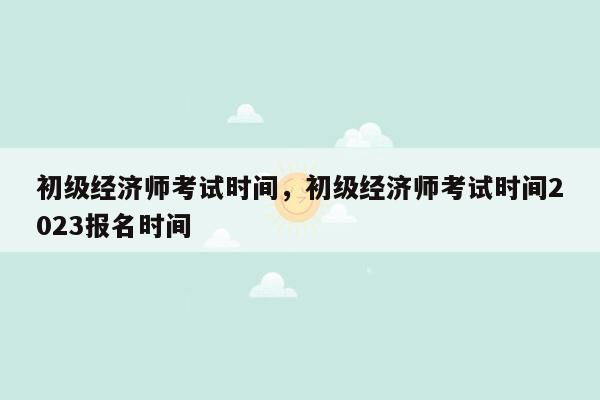 初级经济师考试时间，初级经济师考试时间2023报名时间