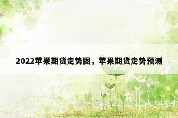 2022苹果期货走势图，苹果期货走势预测