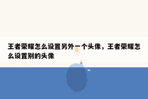 王者荣耀怎么设置另外一个头像，王者荣耀怎么设置别的头像