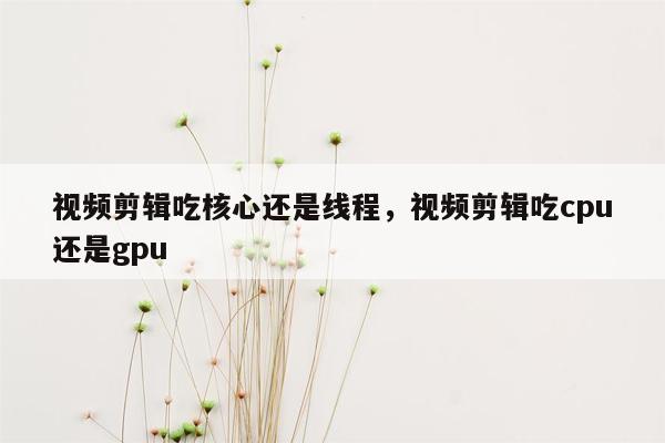 视频剪辑吃核心还是线程，视频剪辑吃cpu还是gpu