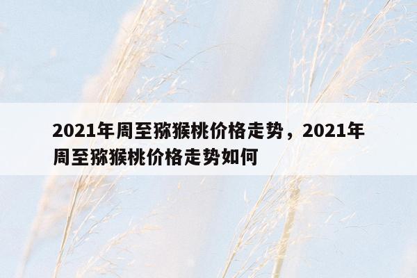 2021年周至猕猴桃价格走势，2021年周至猕猴桃价格走势如何