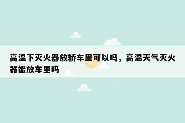 高温下灭火器放轿车里可以吗，高温天气灭火器能放车里吗