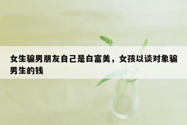 女生骗男朋友自己是白富美，女孩以谈对象骗男生的钱