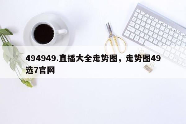 494949.直播大全走势图，走势图49选7官网