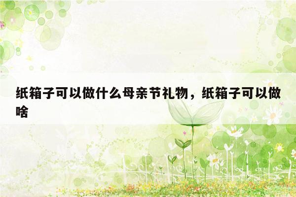 纸箱子可以做什么母亲节礼物，纸箱子可以做啥