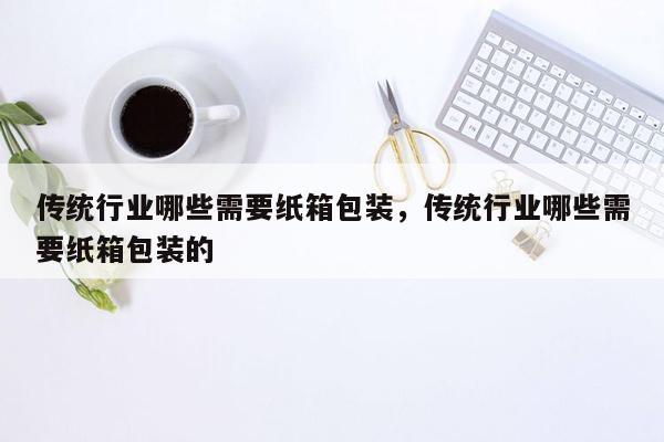 传统行业哪些需要纸箱包装，传统行业哪些需要纸箱包装的