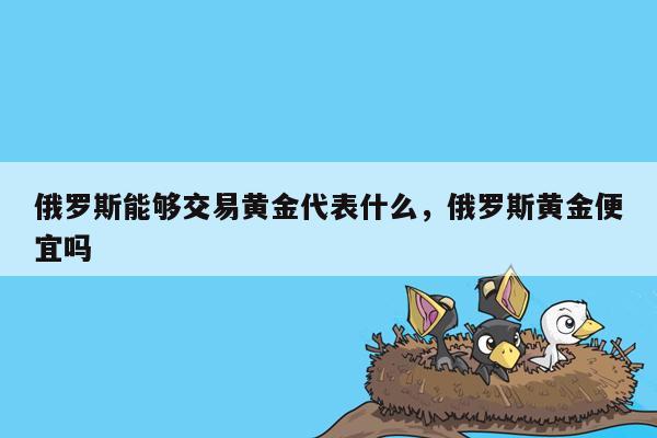 俄罗斯能够交易黄金代表什么，俄罗斯黄金便宜吗