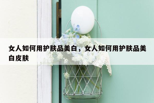 女人如何用护肤品美白，女人如何用护肤品美白皮肤