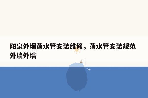 阳泉外墙落水管安装维修，落水管安装规范 外墙外墙