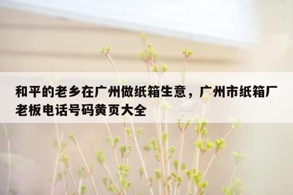 和平的老乡在广州做纸箱生意，广州市纸箱厂老板电话号码黄页大全