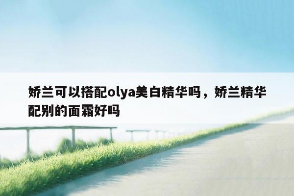 娇兰可以搭配olya美白精华吗，娇兰精华配别的面霜好吗