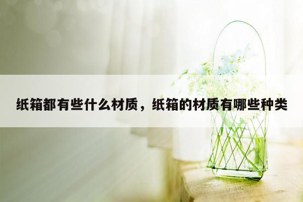 纸箱都有些什么材质，纸箱的材质有哪些种类