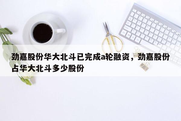 劲嘉股份华大北斗已完成a轮融资，劲嘉股份占华大北斗多少股份