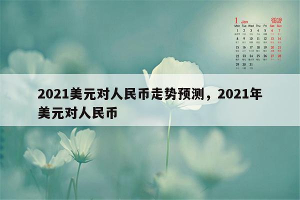 2021美元对人民币走势预测，2021年美元对人民币