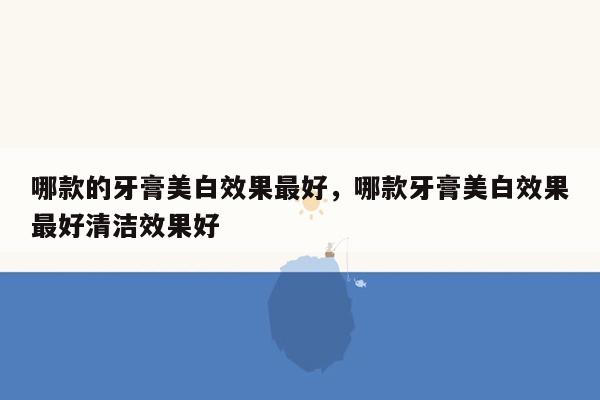 哪款的牙膏美白效果最好，哪款牙膏美白效果最好清洁效果好