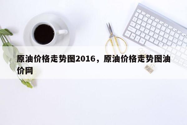 原油价格走势图2016，原油价格走势图油价网