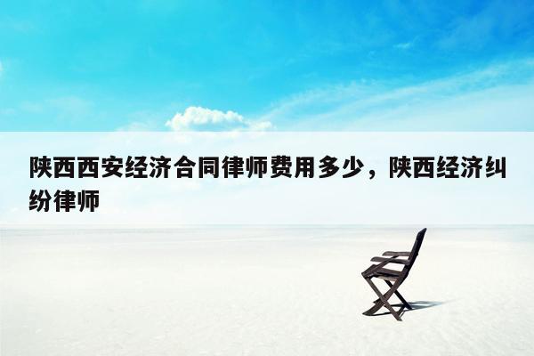 陕西西安经济合同律师费用多少，陕西经济纠纷律师