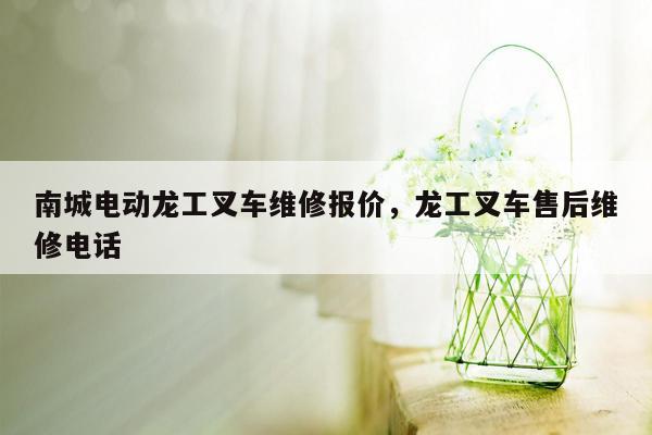 南城电动龙工叉车维修报价，龙工叉车售后维修电话