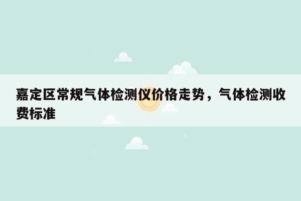 嘉定区常规气体检测仪价格走势，气体检测收费标准