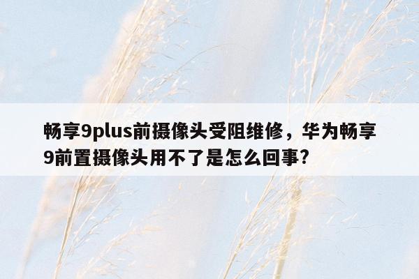 畅享9plus前摄像头受阻维修，华为畅享9前置摄像头用不了是怎么回事?