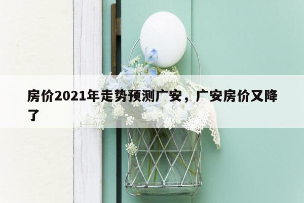 房价2021年走势预测广安，广安房价又降了