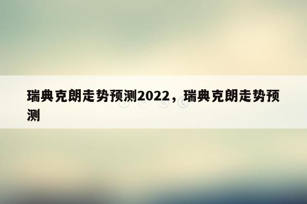 瑞典克朗走势预测2022，瑞典克朗走势预测