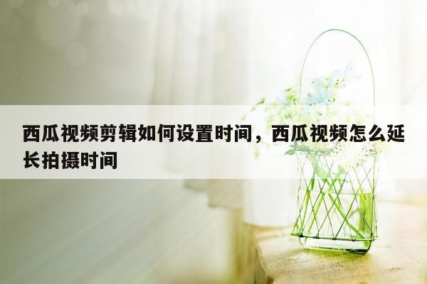 西瓜视频剪辑如何设置时间，西瓜视频怎么延长拍摄时间