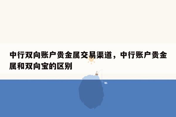 中行双向账户贵金属交易渠道，中行账户贵金属和双向宝的区别