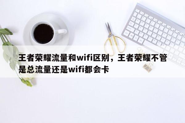 王者荣耀流量和wifi区别，王者荣耀不管是总流量还是wifi都会卡